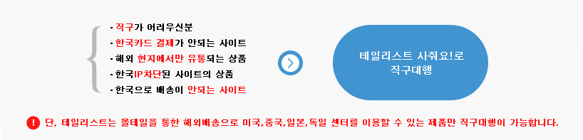 직구가 어려우신분, 한국카드 결제가 안되는 사이트, 해외 현지에서만 유통되는 상품, 한국IP차단된 사이트의 상품, 한국으로 배송이 안되는 사이트 테일리스트 사줘요!로 직구대행 * 단, 테일리스트는 몰테일을 통한 해외배송으로 미국,중국,일본,독일 센터를 이용할 수 있는 제품만 직구대행이 가능합니다.